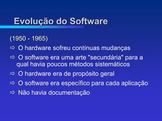 Evolução do Software
(1950 - 1965)
 O hardware sofreu contínuas mudanças
 O software era uma arte "secundária" para a
 qual havia poucos métodos sistemáticos
 O hardware era de propósito geral
 O software era específico para cada aplicação
 Não havia documentação
 