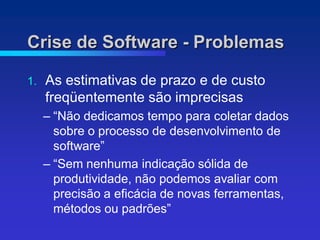 Crise de Software - Problemas

1.   As estimativas de prazo e de custo
     freqüentemente são imprecisas
     – “Não dedicamos tempo para coletar dados
       sobre o processo de desenvolvimento de
       software”
     – “Sem nenhuma indicação sólida de
       produtividade, não podemos avaliar com
       precisão a eficácia de novas ferramentas,
       métodos ou padrões”
 
