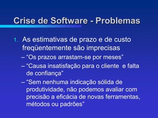 Crise de Software - Problemas

1.   As estimativas de prazo e de custo
     freqüentemente são imprecisas
     – “Os prazos arrastam-se por meses”
     – “Causa insatisfação para o cliente e falta
       de confiança”
     – “Sem nenhuma indicação sólida de
       produtividade, não podemos avaliar com
       precisão a eficácia de novas ferramentas,
       métodos ou padrões”
 