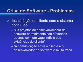 Crise de Software - Problemas

2.   Insatisfação do cliente com o sistema
     concluído
     – “Os projetos de desenvolvimento de
       software normalmente são efetuados
       apenas com um vago indício das
       exigências do cliente”
     – “A comunicação entre o cliente e o
       desenvolvedor de software é muito fraca
 
