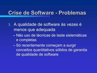 Crise de Software - Problemas

3.   A qualidade de software às vezes é
     menos que adequada
     – Não uso de técnicas de teste sistemáticas
       e completas
     – Só recentemente começam a surgir
       conceitos quantitativos sólidos de garantia
       de qualidade de software
 