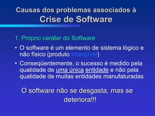 Causas dos problemas associados à
         Crise de Software

1. Próprio caráter do Software
• O software é um elemento de sistema lógico e
  não físico (produto intangível)
• Conseqüentemente, o sucesso é medido pela
  qualidade de uma única entidade e não pela
  qualidade de muitas entidades manufaturadas

  O software não se desgasta, mas se
               deteriora!!!
 