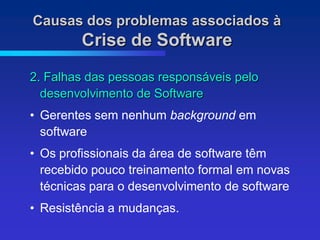 Causas dos problemas associados à
        Crise de Software
2. Falhas das pessoas responsáveis pelo
  desenvolvimento de Software
• Gerentes sem nenhum background em
  software
• Os profissionais da área de software têm
  recebido pouco treinamento formal em novas
  técnicas para o desenvolvimento de software
• Resistência a mudanças.
 