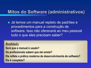 Mitos do Software (administrativos)

    Já temos um manual repleto de padrões e
     procedimentos para a construção de
     software. Isso não oferecerá ao meu pessoal
     tudo o que eles precisam saber?

Realidade:
Será que o manual é usado?
Os profissionais sabem que ele existe?
Ele reflete a prática moderna de desenvolvimento de software?
Ele é completo?
 