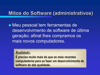 Mitos do Software (administrativos)

   Meu pessoal tem ferramentas de
    desenvolvimento de software de última
    geração; afinal lhes compramos os
    mais novos computadores.

     Realidade:
     É preciso muito mais do que os mais recentes
     computadores para se fazer um desenvolvimento de
     software de alta qualidade.
 
