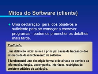 Mitos do Software (cliente)
   Uma declaração geral dos objetivos é
    suficiente para se começar a escrever
    programas - podemos preencher os detalhes
    mais tarde.
Realidade:
Uma definição inicial ruim é a principal causa de fracassos dos
esforços de desenvolvimento de software.
É fundamental uma descrição formal e detalhada do domínio da
informação, função, desempenho, interfaces, restrições de
projeto e critérios de validação.
 