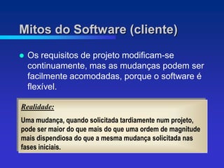 Mitos do Software (cliente)
   Os requisitos de projeto modificam-se
    continuamente, mas as mudanças podem ser
    facilmente acomodadas, porque o software é
    flexível.

Realidade:
Uma mudança, quando solicitada tardiamente num projeto,
pode ser maior do que mais do que uma ordem de magnitude
mais dispendiosa do que a mesma mudança solicitada nas
fases iniciais.
 