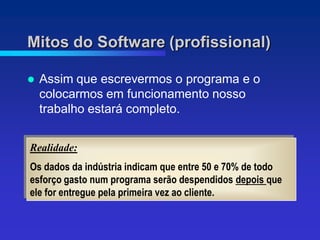 Mitos do Software (profissional)

   Assim que escrevermos o programa e o
    colocarmos em funcionamento nosso
    trabalho estará completo.


Realidade:
Os dados da indústria indicam que entre 50 e 70% de todo
esforço gasto num programa serão despendidos depois que
ele for entregue pela primeira vez ao cliente.
 