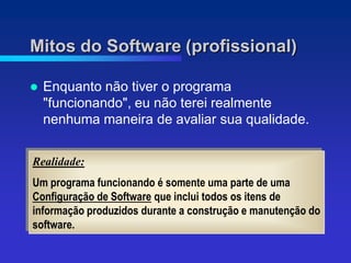 Mitos do Software (profissional)

   Enquanto não tiver o programa
    "funcionando", eu não terei realmente
    nenhuma maneira de avaliar sua qualidade.


Realidade:
Um programa funcionando é somente uma parte de uma
Configuração de Software que inclui todos os itens de
informação produzidos durante a construção e manutenção do
software.
 