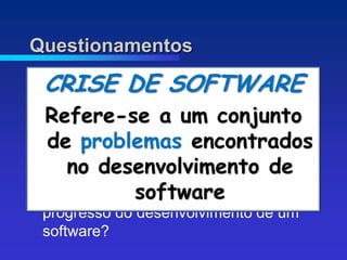Questionamentos

 CRISE DE SOFTWARE
  Por que tanta demora para entregar?
  Refere-se a um conjunto
 Por que os prazos se atrasam?

   de problemas encontrados
 Por que os custos são altos?
 Por que não achar todos os erros antes
      no desenvolvimento de
  de entregar?
                software
 Por que dificuldade em medir o
  progresso do desenvolvimento de um
  software?
 