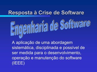 Resposta à Crise de Software




 A aplicação de uma abordagem
 sistemática, disciplinada e possível de
 ser medida para o desenvolvimento,
 operação e manutenção do software
 (IEEE)
 