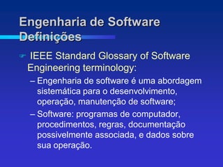 Engenharia de Software
Definições
   IEEE Standard Glossary of Software
    Engineering terminology:
    – Engenharia de software é uma abordagem
      sistemática para o desenvolvimento,
      operação, manutenção de software;
    – Software: programas de computador,
      procedimentos, regras, documentação
      possivelmente associada, e dados sobre
      sua operação.
 
