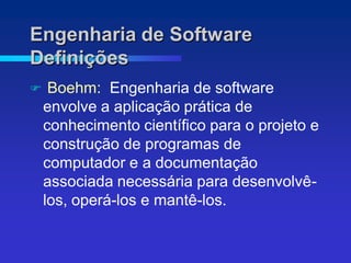 Engenharia de Software
Definições
    Boehm: Engenharia de software
    envolve a aplicação prática de
    conhecimento científico para o projeto e
    construção de programas de
    computador e a documentação
    associada necessária para desenvolvê-
    los, operá-los e mantê-los.
 