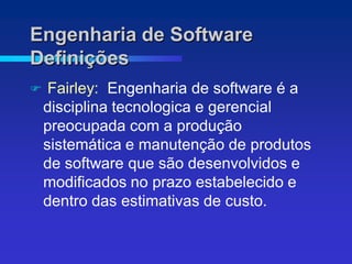 Engenharia de Software
Definições
    Fairley: Engenharia de software é a
    disciplina tecnologica e gerencial
    preocupada com a produção
    sistemática e manutenção de produtos
    de software que são desenvolvidos e
    modificados no prazo estabelecido e
    dentro das estimativas de custo.
 