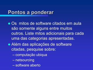 Pontos a ponderar

 Os mitos de software citados em aula
  são somente alguns entre muitos
  outros. Liste mitos adicionais para cada
  uma das categorias apresentadas.
 Além das aplicações de software
  citadas, pesquise sobre:
    – computação ubiqua
    – netsourcing
           ,
    – software aberto
 