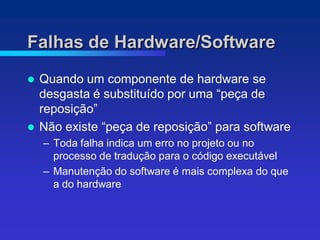 Falhas de Hardware/Software
   Quando um componente de hardware se
    desgasta é substituído por uma “peça de
    reposição”
   Não existe “peça de reposição” para software
    – Toda falha indica um erro no projeto ou no
      processo de tradução para o código executável
    – Manutenção do software é mais complexa do que
      a do hardware
 