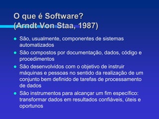 O que é Software?
(Arndt Von Staa, 1987)
 São, usualmente, componentes de sistemas
  automatizados
 São compostos por documentação, dados, código e
  procedimentos
 São desenvolvidos com o objetivo de instruir
  máquinas e pessoas no sentido da realização de um
  conjunto bem definido de tarefas de processamento
  de dados
 São instrumentos para alcançar um fim específico:
  transformar dados em resultados confiáveis, úteis e
  oportunos
 