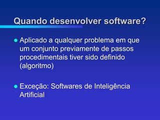 Quando desenvolver software?

   Aplicado a qualquer problema em que
    um conjunto previamente de passos
    procedimentais tiver sido definido
    (algoritmo)

   Exceção: Softwares de Inteligência
    Artificial
 