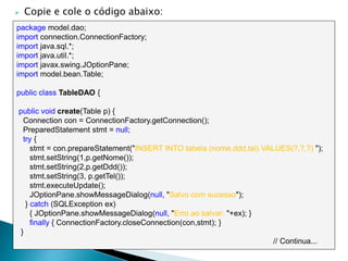  Copie e cole o código abaixo:
package model.dao;
import connection.ConnectionFactory;
import java.sql.*;
import java.util.*;
import javax.swing.JOptionPane;
import model.bean.Table;
public class TableDAO {
public void create(Table p) {
Connection con = ConnectionFactory.getConnection();
PreparedStatement stmt = null;
try {
stmt = con.prepareStatement("INSERT INTO tabela (nome,ddd,tel) VALUES(?,?,?) ");
stmt.setString(1,p.getNome());
stmt.setString(2,p.getDdd());
stmt.setString(3, p.getTel());
stmt.executeUpdate();
JOptionPane.showMessageDialog(null, "Salvo com sucesso");
} catch (SQLException ex)
{ JOptionPane.showMessageDialog(null, "Erro ao salvar: "+ex); }
finally { ConnectionFactory.closeConnection(con,stmt); }
}
// Continua...
 
