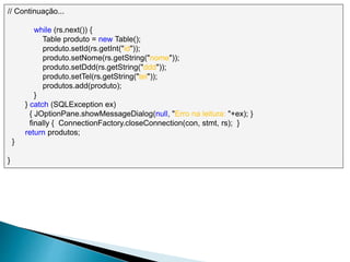 // Continuação...
while (rs.next()) {
Table produto = new Table();
produto.setId(rs.getInt("id"));
produto.setNome(rs.getString("nome"));
produto.setDdd(rs.getString("ddd"));
produto.setTel(rs.getString("tel"));
produtos.add(produto);
}
} catch (SQLException ex)
{ JOptionPane.showMessageDialog(null, "Erro na leitura: "+ex); }
finally { ConnectionFactory.closeConnection(con, stmt, rs); }
return produtos;
}
}
 