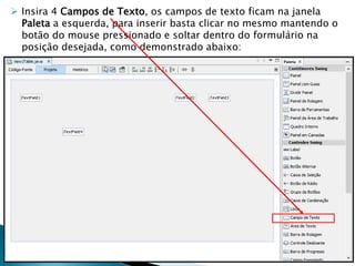  Insira 4 Campos de Texto, os campos de texto ficam na janela
Paleta a esquerda, para inserir basta clicar no mesmo mantendo o
botão do mouse pressionado e soltar dentro do formulário na
posição desejada, como demonstrado abaixo:
 