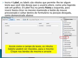  Insira 4 Label, os labels são rótulos que permite-lhe ter algum
texto que você não deseja que o usuário altere, como uma legenda
sob um gráfico. O Label fica na janela Paleta a esquerda, para
inserir basta clicar no mesmo mantendo o botão do mouse
pressionado e soltar dentro do formulário na posição desejada,
como demonstrado abaixo:
Assim como o campo de texto, os rótulos
(labels) podem ser movidos, para o mesmo:
Clique nas bordas do mesmo e arraste
 
