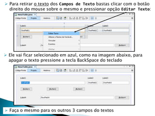 Para retirar o texto dos Campos de Texto bastas clicar com o botão
direito do mouse sobre o mesmo e pressionar opção Editar Texto:
 Ele vai ficar selecionado em azul, como na imagem abaixo, para
apagar o texto pressione a tecla BackSpace do teclado
 Faça o mesmo para os outros 3 campos do textos
 