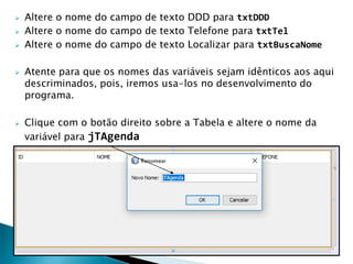  Altere o nome do campo de texto DDD para txtDDD
 Altere o nome do campo de texto Telefone para txtTel
 Altere o nome do campo de texto Localizar para txtBuscaNome
 Atente para que os nomes das variáveis sejam idênticos aos aqui
descriminados, pois, iremos usa-los no desenvolvimento do
programa.
 Clique com o botão direito sobre a Tabela e altere o nome da
variável para jTAgenda
 