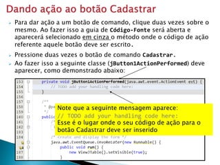  Pressione duas vezes o botão de comando Cadastrar.
 Ao fazer isso a seguinte classe (jButton1ActionPerformed) deve
aparecer, como demonstrado abaixo:
Note que a seguinte mensagem aparece:
// TODO add your handling code here:
Esse é o lugar onde o seu código de ação para o
botão Cadastrar deve ser inserido
 Para dar ação a um botão de comando, clique duas vezes sobre o
mesmo. Ao fazer isso a guia de Código-Fonte será aberta e
aparecerá selecionado em cinza o método onde o código de ação
referente aquele botão deve ser escrito.
 