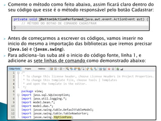  Comente o método como feito abaixo, assim ficará claro dentro do
seu código que esse é o método responsável pelo botão Cadastrar:
 Antes de começarmos a escrever os códigos, vamos inserir no
inicio do mesmo a importação das bibliotecas que iremos precisar
(java.io) e (javax.swing).
 Para adiciona-las suba até o inicio do código fonte, linha 1, e
adicione as sete linhas de comando como demonstrado abaixo:
 