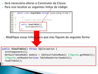 Será necessário alterar o Construtor da Classe:
 Para isso localize as seguintes linhas de código:
public ViewJTable() throws SQLException {
initComponents();
DefaultTableModel modelo = (DefaultTableModel) jTAgenda.getModel();
jTAgenda.setRowSorter(new TableRowSorter(modelo));
readJTable();
}
 Modifique essas linhas para que elas fiquem da seguinte forma
 