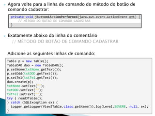  Agora volte para a linha de comando do método do botão de
comando cadastrar:
 Exatamente abaixo da linha do comentário
// MÉTODO DO BOTÃO DE COMANDO CADASTRAR
Adicione as seguintes linhas de comando:
Table p = new Table();
TableDAO dao = new TableDAO();
p.setNome(txtNome.getText());
p.setDdd(txtDDD.getText());
p.setTel(txtTel.getText());
dao.create(p);
txtNome.setText("");
txtDDD.setText("");
txtTel.setText("");
try { readJTable();
} catch (SQLException ex) {
Logger.getLogger(ViewJTable.class.getName()).log(Level.SEVERE, null, ex);
}
 