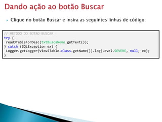  Clique no botão Buscar e insira as seguintes linhas de código:
// METODO DO BOTAO BUSCAR
try {
readJTableForDesc(txtBuscaNome.getText());
} catch (SQLException ex) {
Logger.getLogger(ViewJTable.class.getName()).log(Level.SEVERE, null, ex);
}
 