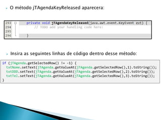if (jTAgenda.getSelectedRow() != -1) {
txtNome.setText(jTAgenda.getValueAt(jTAgenda.getSelectedRow(),1).toString());
txtDDD.setText(jTAgenda.getValueAt(jTAgenda.getSelectedRow(),2).toString());
txtTel.setText(jTAgenda.getValueAt(jTAgenda.getSelectedRow(),3).toString());
}
 Insira as seguintes linhas de código dentro desse método:
 O método jTAgendaKeyReleased aparecera:
 