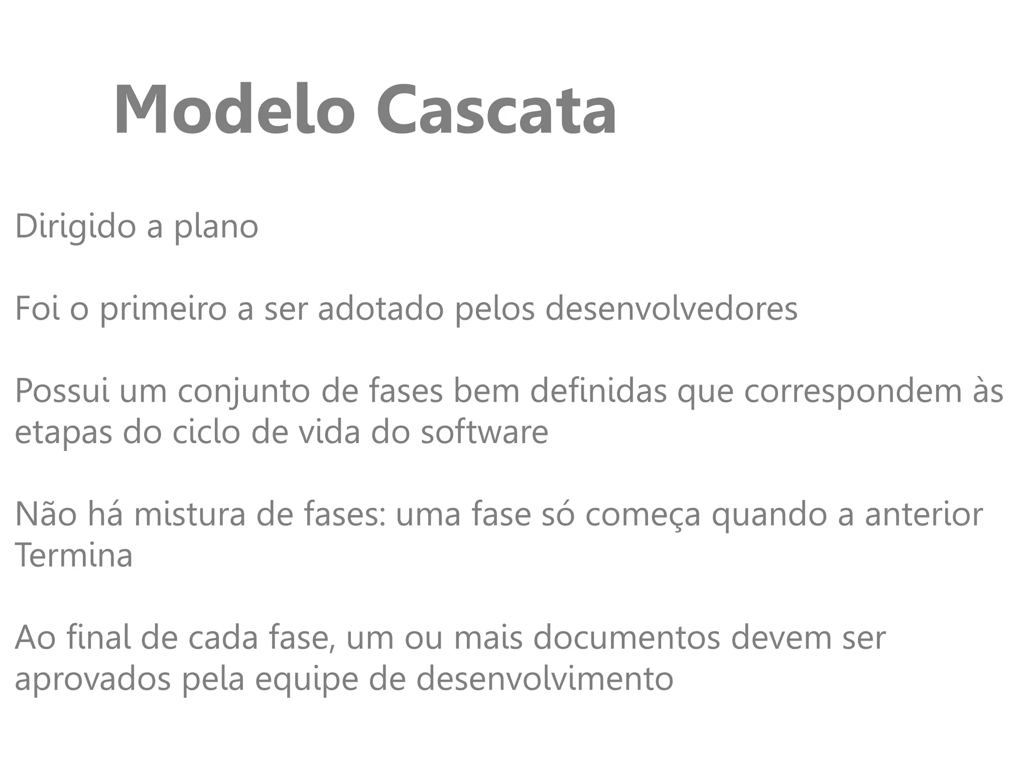 Modelo Cascata
Dirigido a plano
Foi o primeiro a ser adotado pelos desenvolvedores
Possui um conjunto de fases bem definidas que correspondem às
etapas do ciclo de vida do software
Não há mistura de fases: uma fase só começa quando a anterior
Termina
Ao final de cada fase, um ou mais documentos devem ser
aprovados pela equipe de desenvolvimento
 