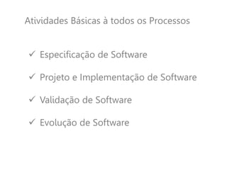 Atividades Básicas à todos os Processos
 Especificação de Software
 Projeto e Implementação de Software
 Validação de Software
 Evolução de Software
 