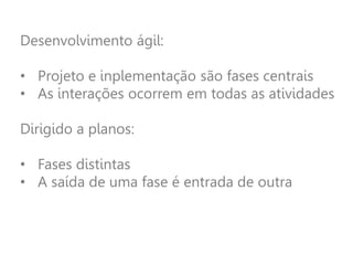 Desenvolvimento ágil:
• Projeto e inplementação são fases centrais
• As interações ocorrem em todas as atividades
Dirigido a planos:
• Fases distintas
• A saída de uma fase é entrada de outra
 