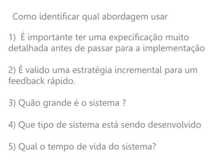 Como identificar qual abordagem usar
1) É importante ter uma expecificação muito
detalhada antes de passar para a implementação
2) É valido uma estratégia incremental para um
feedback rápido.
3) Quão grande é o sistema ?
4) Que tipo de sistema está sendo desenvolvido
5) Qual o tempo de vida do sistema?
 