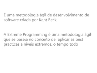 E uma metodologia ágil de desenvolvimento de
software criada por Kent Beck
A Extreme Programming é uma metodologia ágil
que se baseia no conceito de aplicar as best
practices a níveis extremos, o tempo todo
 
