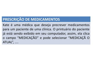 PRESCRIÇÃO DE MEDICAMENTOS
Kate é uma médica que deseja precrever medicamentos
para um paciente de uma clínica. O printuário do paciente
já está sendo exibido em seu computador, assim, ela clica
o campo “MEDICAÇÃO” e pode selecionar “MEDICAÇÃ O
ATUAL”, ....
 