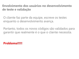 Envolvimento dos usuários no desenvolvimento
de teste e validação
O cliente faz parte da equipe, escreve os testes
enquanto o desenvolvimento avança.
Portanto, todos os novos códigos são validados para
garantir que realmente é o que o cliente necessita.
Problema!!!!!
 