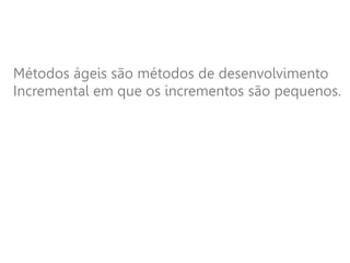 Métodos ágeis são métodos de desenvolvimento
Incremental em que os incrementos são pequenos.
 