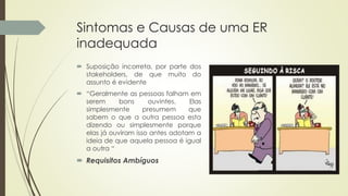 Sintomas e Causas de uma ER
inadequada
 Suposição incorreta, por parte dos
stakeholders, de que muito do
assunto é evidente
 “Geralmente as pessoas falham em
serem bons ouvintes. Elas
simplesmente presumem que
sabem o que a outra pessoa esta
dizendo ou simplesmente porque
elas já ouviram isso antes adotam a
ideia de que aquela pessoa é igual
a outra “
 Requisitos Ambíguos
 