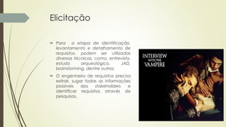 Elicitação
 Para a etapa de identificação,
levantamento e detalhamento de
requisitos, podem ser utilizadas
diversas técnicas, como, entrevista,
estudo arqueológico, JAD,
brainstorming, dentre outros.
 O engenheiro de requisitos precisa
extrair, sugar todas as informações
possíveis dos stakeholders e
identificar requisitos através de
pesquisas.
 