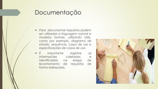 Documentação
 Para documentar requisitos podem
ser utilizadas a linguagem natural e
modelos formais, utilizando UML,
como por exemplo, diagrama de
estado, sequência, casos de uso e
especificações de casos de uso.
 É importante registrar as
informações coletadas e
identificadas na etapa de
levantamento de requisitos de
forma adequada.
 