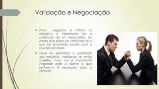 Validação e Negociação
 Para negociar e validar os
requisitos é importante ter a
avaliação de um especialista, de
modo que possa ser verificado se o
que foi levantado condiz com o
que foi solicitado.
 Deve ser garantida a qualidade
dos requisitos, validando se estão
corretos. Para isso é importante
negociar com o cliente o que
realmente é necessário para o
produto.
 