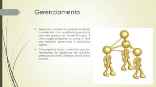 Gerenciamento
 Gerenciar consiste em manter os dados
consistentes, com qualidade garantindo
que eles possam ser implementados. É
uma etapa ortogonal as outras 3 visto
que trabalha garantindo a execução
destas.
 Compreende todas as medidas que são
necessárias às exigências de estrutura
para que as outras 3 etapas da ER possa
ocorrer.
 
