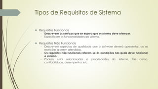 Tipos de Requisitos de Sistema
 Requisitos Funcionais
- Descrevem os serviços que se espera que o sistema deve oferecer.
- Especificam as funcionalidades do sistema.
 Requisitos Não Funcionais
- Descrevem aspectos de qualidade que o software deverá apresentar, ou as
restrições a serem atendidas.
- Os requisitos não funcionais referem-se às condições nas quais deve funcionar
o sistema.
- Podem estar relacionados a propriedades do sistema, tais como,
confiabilidade, desempenho, etc.
 