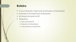 Roteiro
 O que é Requisito, Engenharia de Requisitos e Stakeholder?
 Importância da Engenharia de Requisitos
 Atividades principais da ER
 Requisitos
 Tipos de Requisitos
 Requisitos de Qualidade
 Características Importantes
 