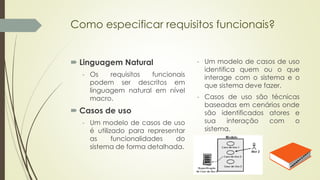 Como especificar requisitos funcionais?
 Linguagem Natural
- Os requisitos funcionais
podem ser descritos em
linguagem natural em nível
macro.
 Casos de uso
- Um modelo de casos de uso
é utilizado para representar
as funcionalidades do
sistema de forma detalhada.
- Um modelo de casos de uso
identifica quem ou o que
interage com o sistema e o
que sistema deve fazer.
- Casos de uso são técnicas
baseadas em cenários onde
são identificados atores e
sua interação com o
sistema.
 